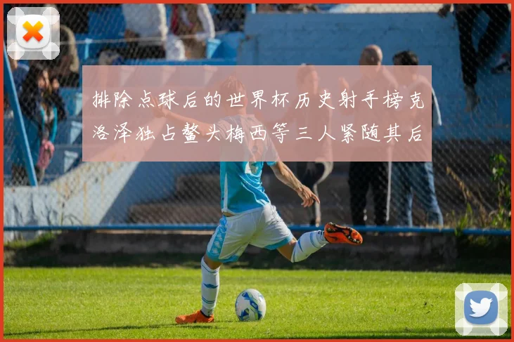 排除点球后的世界杯历史射手榜克洛泽独占鳌头梅西等三人紧随其后