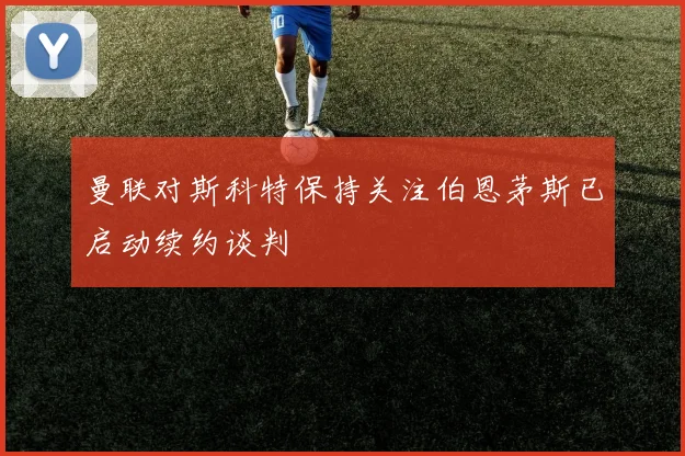 曼联对斯科特保持关注伯恩茅斯已启动续约谈判